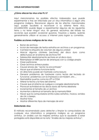 VIRUS INFORMATICOS…!


¿Cómo atacan los virus a las Pc’s?

Aquí mencionamos los posibles efectos indeseados que puede
experimentar si tras ser infectado por un virus informático o algún otro
programa maligno. Reconocer alguno de los efectos mencionados
aquí, puede ayudarlo a reconocer si su sistema tiene virus.
ACLARACIÓN: puede llegar a experimentar algunos de los siguientes
ítems y no tener ningún virus. En general, excluímos del listado las
acciones que pueden ocasionar gusanos, troyanos y espías, quienes
generalmente utilizan el acceso a internet para lograr su cometido.

Posibles acciones malignas de los virus:

   •   Borrar de archivos
   •   Incluir de mensajes de textos extraños en archivos o en programas
   •   Cambiar la etiqueta de volumen de alguna unidad
   •   Marcar algunos clústeres (sectores) del disco duro como
       defectuosos en el sistema de archivos FAT
   •   Sobrescribir aleatoriamente sectores en el disco duro
   •   Reemplazar el MBR (sector de arranque) con su código propio
   •   Crear particiones
   •   Crear archivos entrecruzados
   •   Causar errores de: “sector no encontrado”
   •   Hacer que el sistema funcione lento
   •   Un directorio puede ser mostrado como basura
   •   Generar problemas de hardware como teclas del teclado sin
       funcionar, problemas con la impresora o el módem, etc…
   •   Deshabilitar puertos como los LPT o COM
   •   Alterar la fecha y la hora del sistema
   •   Causar que el sistema se cuelgue o congele aleatoriamente
   •   Provocar actividad en los discos duros de forma aleatoria
   •   Incrementar el tamaño de un archivo
   •   Aumentar o disminuir el tamaño de la memoria RAM
   •   Hacer que la computadora emita ruidos extraños, música, sonidos
       de clic o beeps.
   •   Mostrar fotos
   •   Mostrar diferentes tipos de mensajes de error

Detectando virus

El método recomendado para detectar y limpiar la computadora de
cualquier virus informático o programa maligno es un programa
antivirus. Un análisis con los mejores antivirus que lo ayudarán a estar
protegidos está disponible en la nota “Analisis de los mejores antivirus”.




                                     1
 