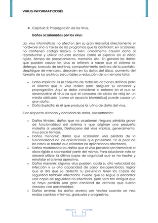 VIRUS INFORMATICOS…!




   Capitulo 2: Propagación de los Virus.

      Daños ocasionados por los virus:

Los virus informáticos no afectan (en su gran mayoría) directamente el
hardware sino a través de los programas que lo controlan; en ocasiones
no contienen código nocivo, o bien, únicamente causan daño al
reproducirse y utilizar recursos escasos como el espacio en el disco
rígido, tiempo de procesamiento, memoria, etc. En general los daños
que pueden causar los virus se refieren a hacer que el sistema se
detenga, borrado de archivos, comportamiento erróneo de la pantalla,
despliegue de mensajes, desorden en los datos del disco, aumento del
tamaño de los archivos ejecutables o reducción de la memoria total.

  •   Daño Implícito: es el conjunto de todas las acciones dañinas para
      el sistema que el virus realiza para asegurar su accionar y
      propagación. Aquí se debe considerar el entorno en el que se
      desenvuelve el virus ya que el consumo de ciclos de reloj en un
      medio delicado (como un aparato biomédico) puede causar un
      gran daño.
  •   Daño Explícito: es el que produce la rutina de daño del virus.

Con respecto al modo y cantidad de daño, encontramos:

  •   Daños triviales: daños que no ocasionan ninguna pérdida grave
      de funcionalidad del sistema y que originan una pequeña
      molestia al usuario. Deshacerse del virus implica, generalmente,
      muy poco tiempo.
  •   Daños menores: daños que ocasionan una pérdida de la
      funcionalidad de las aplicaciones que poseemos. En el peor de
      los casos se tendrá que reinstalar las aplicaciones afectadas.
  •   Daños moderados: los daños que el virus provoca son formatear el
      disco rígido o sobrescribir parte del mismo. Para solucionar esto se
      deberá utilizar la última copia de seguridad que se ha hecho y
      reinstalar el sistema operativo.
  •   Daños mayores: algunos virus pueden, dada su alta velocidad de
      infección y su alta capacidad de pasar desapercibidos, lograr
      que el día que se detecta su presencia tener las copias de
      seguridad también infectadas. Puede que se llegue a encontrar
      una copia de seguridad no infectada, pero será tan antigua que
      se haya perdido una gran cantidad de archivos que fueron
      creados con posterioridad.
  •   Daños severos: los daños severos son hechos cuando un virus
      realiza cambios mínimos, graduales y progresivos.




                                    1
 