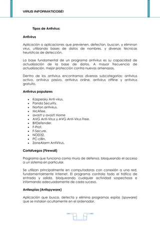 VIRUS INFORMATICOS…!




       Tipos de Antivirus:

Antivirus

Aplicación o aplicaciones que previenen, detectan, buscan, y eliminan
virus, utilizando bases de datos de nombres, y diversas técnicas
heurísticas de detección.

La base fundamental de un programa antivirus es su capacidad de
actualización de la base de datos. A mayor frecuencia de
actualización, mejor protección contra nuevas amenazas.

Dentro de los antivirus encontramos diversas subcategorías: antivirus
activo, antivirus pasivo, antivirus online, antivirus offline y antivirus
gratuito.

Antivirus populares

   •   Kaspersky Anti-virus.
   •   Panda Security.
   •   Norton antivirus.
   •   McAfee.
   •   avast! y avast! Home
   •   AVG Anti-Virus y AVG Anti-Virus Free.
   •   BitDefender.
   •   F-Prot.
   •   F-Secure.
   •   NOD32.
   •   PC-cillin.
   •   ZoneAlarm AntiVirus.

Cortafuegos (Firewall)

Programa que funciona como muro de defensa, bloqueando el acceso
a un sistema en particular.

Se utilizan principalmente en computadoras con conexión a una red,
fundamentalmente Internet. El programa controla todo el tráfico de
entrada y salida, bloqueando cualquier actividad sospechosa e
informando adecuadamente de cada suceso.

Antiespías (Antispyware)

Aplicación que busca, detecta y elimina programas espías (spyware)
que se instalan ocultamente en el ordenador.




                                     1
 