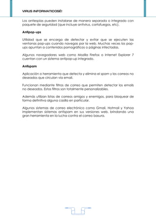 VIRUS INFORMATICOS…!


Los antiespías pueden instalarse de manera separada o integrado con
paquete de seguridad (que incluye antivirus, cortafuegos, etc).

Antipop-ups

Utilidad que se encarga de detectar y evitar que se ejecuten las
ventanas pop-ups cuando navegas por la web. Muchas veces los pop-
ups apuntan a contenidos pornográficos o páginas infectadas.

Algunos navegadores web como Mozilla Firefox o Internet Explorer 7
cuentan con un sistema antipop-up integrado.

Antispam

Aplicación o herramienta que detecta y elimina el spam y los correos no
deseados que circulan vía email.

Funcionan mediante filtros de correo que permiten detectar los emails
no deseados. Estos filtros son totalmente personalizables.

Además utilizan listas de correos amigos y enemigos, para bloquear de
forma definitiva alguna casilla en particular.

Algunos sistemas de correo electrónico como Gmail, Hotmail y Yahoo
implementan sistemas antispam en sus versiones web, brindando una
gran herramienta en la lucha contra el correo basura.




                                   1
 