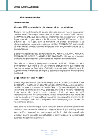 VIRUS INFORMATICOS…!




      Virus Internacionales:

Internacionales

Virus del 2001 invaden la Red de Internet y las computadoras

Toda la red de Internet está siendo alertada de una nueva generación
de virus informáticos que sufren de mutaciones, en esta ocasión se trata
de NAVIDAD.EXE, que causó tantos problemas hace unos meses y ya ha
llegado a Nicaragua vía emails. El nuevo EMANUEL.EXE es un archivo
adjunto de 17.0 Kbps, que se transmite vía correo electrónico y se
ejecuta a hacer doble click sobre el archivo EMANUEL.EXE, de hacerlo
se infectara su computadora y no podra abrir ningún ejecutable de su
computadora.

Si este virus llega hasta su computadora NO ABRA EL ARCHIVO ADJUNTO
EMANUEL.EXE, BORRE EL MENSAJE DE INMEDIATO, alertan los mensajes
de todos los proveedores y servidores de Internet a nivel mundial.

Otro de los molestos y peligrosos virus es el de Blanca Nieves, un virus
pornográfico que insta a ver un enanito protuberante que habrá de
hacerle el amor a Blanquita. Cuidado, que es más peligroso que lo
sugerente de su mensaje en inglés y español a ingresar al mundo porno
de la red.

Llega también el Virus Picachú

El virus llega en un mail con un titulo que dice A GREAT GAME FOR YOUR
CHILDREN. El mail tiene un adjunto llamado PIKACHUS BALL.exe al abrir el
archivo, aparece una animación de Pikachu (el personaje principal de
Pokemón), la animación es muy graciosa, muestra a Pikachú realizando
toda suerte de gracias, pero mientras tanto el virus se está
reproduciendo en tu computadora, ataca directamente las tablas de
asignación de archivos modificando así los accesos a los programas, lo
que causa que cada vez que quieras entrar a un programa se ejecute
nuevamente el virus.

Pero esto no es lo único que hace, también elimina automáticamente el
antivirus, crea un conflicto en las configuraciones IP (las encargadas de
la conexión a Internet) y cada vez que se intenta abrir el explorador de
windows con la intensión de actualizar el antivirus (que ya fue borrado)
aparece Pikachú nuevamente.




                                    1
 