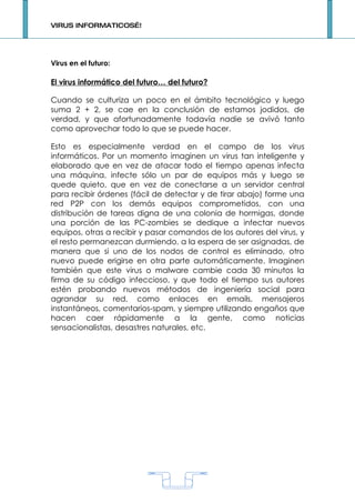 VIRUS INFORMATICOS…!




Virus en el futuro:

El virus informático del futuro… del futuro?

Cuando se culturiza un poco en el ámbito tecnológico y luego
suma 2 + 2, se cae en la conclusión de estamos jodidos, de
verdad, y que afortunadamente todavía nadie se avivó tanto
como aprovechar todo lo que se puede hacer.

Esto es especialmente verdad en el campo de los virus
informáticos. Por un momento imaginen un virus tan inteligente y
elaborado que en vez de atacar todo el tiempo apenas infecta
una máquina, infecte sólo un par de equipos más y luego se
quede quieto, que en vez de conectarse a un servidor central
para recibir órdenes (fácil de detectar y de tirar abajo) forme una
red P2P con los demás equipos comprometidos, con una
distribución de tareas digna de una colonia de hormigas, donde
una porción de las PC-zombies se dedique a infectar nuevos
equipos, otras a recibir y pasar comandos de los autores del virus, y
el resto permanezcan durmiendo, a la espera de ser asignadas, de
manera que si uno de los nodos de control es eliminado, otro
nuevo puede erigirse en otra parte automáticamente. Imaginen
también que este virus o malware cambie cada 30 minutos la
firma de su código infeccioso, y que todo el tiempo sus autores
estén probando nuevos métodos de ingeniería social para
agrandar su red, como enlaces en emails, mensajeros
instantáneos, comentarios-spam, y siempre utilizando engaños que
hacen caer rápidamente a la gente, como noticias
sensacionalistas, desastres naturales, etc.




                                   1
 
