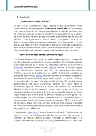 VIRUS INFORMATICOS…!




    Capitulo 3:

      ¿Qué son los Caballos de Troya?

Un tipo son los "Caballos de Troya", debido a que usualmente vienen
ocultos dentro de un programa.. Picture.exe y show.exe son un ejemplo
pues aparentemente son juegos, pero liberan el caballo de troya, que
de manera oculta se introduce al sistema. EL proposito de los caballos
de troya es muy variado, pueden utilizarse para tomar control de una
máquina., robar passwords, enviar correo pornográfico a la Casa
Blanca, espiar, utilizar la máquina. para atacar un sistema de computo
etc. Su uso esta libre a la imaginación del autor.. Para los especialistas
estos no son realmente virus puesto que no se reproducen por si solos ni
infectan archivos. Algunos virus son portadores de caballos de troya.

      Daños ocasionados por los Caballos de Troya:

La información que intercambia un servidor Web seguro y un navegador
se cifra utilizando un algoritmo de clave pública. Este método asegura
la confidencialidad de los datos y su integridad, además de confirmar la
identidad del servidor Web. Muchos bancos ofrecen un servidor seguro
a sus clientes para realizar todo tipo de operaciones bancarias.
Entonces, ¿cómo es posible que un pirata informático conozca las
claves de acceso a su banco, las transferencias que usted a realizado y
su número de Visa? En primer lugar, hay instalado un caballo de Troya
en su ordenador; en concreto, la parte del servidor. Una de las nuevas
características de estos programas consiste en volcar toda la
información que se introduce a través del teclado en un fichero.
Absolutamente todo. Por ejemplo, cuando usted teclea su número de
Visa para realizar una compra a través de un servidor seguro, los datos
viajan cifrados por la Red, pero no entre su teclado y el navegador. Y es
ahí dónde está escuchando el caballo de Troya. El atacante se sienta a
esperar a que usted escriba la clave de acceso a su ISP, la de su buzón
de correo, su clave PGP, etc. No tiene ninguna prisa, ya que el caballo
de Troya trabaja discretamente, sin que usted note nada. Hasta que le
llegue la factura del banco.

El equipo de delincuencia informática de la Guardia Civil necesita, en
muchos casos, la colaboración de los proveedores de acceso a
Internet. Los ficheros donde quedan reflejados el identificador y el
número de teléfono asociados a una IP determinada y a una hora




                                    1
 