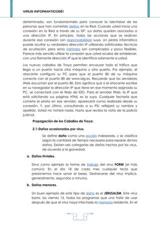 VIRUS INFORMATICOS…!


determinada, son fundamentales para conocer la identidad de las
personas que han cometido delitos en la Red. Cuando usted inicia una
conexión en la Red a través de su ISP, sus datos quedan asociados a
una dirección IP. En principio, todos las acciones que se realicen
durante esa conexión son responsabilidad suya. Un pirata informático
puede ocultar su verdadera dirección IP utilizando sofisticadas técnicas
de ocultación, pero estos métodos son complicados y poco flexibles.
Parece más sencillo utilizar la conexión que usted acaba de establecer,
con una flamante dirección IP que le identifica solamente a usted.

Los nuevos caballos de Troya permiten encauzar todo el tráfico que
llega a un puerto hacia otra máquina y otro puerto. Por ejemplo, el
atacante configura su PC para que el puerto 80 de su máquina
conecte con el puerto 80 de www.idg.es. Recuerde que los servidores
Web escuchan por el puerto 80. Esto significa que si el atacante escribe
en su navegador la dirección IP que tiene en ese momento asignado su
PC, se conectará con el Web de IDG. Para el servidor Web, la IP que
está solicitando sus páginas HTML es la suya. Cualquier fechoría que
cometa el pirata en ese servidor, aparecerá como realizada desde su
conexión. Y, por último, consultando a su PSI, reflejará su nombre y
apellido. Usted no notará nada, hasta que reciba la visita de la policía
judicial.
      Propagación de los Caballos de Troya:

      2.1-Daños ocasionados por virus.

            Se define daño como una acción indeseada, y se clasifica
            según la cantidad de tiempo necesaria para reparar dichos
            daños. Existen seis categorías de daños hechos por los virus,
            de acuerdo a la gravedad.

  a. Daños triviales.

     Sirva como ejemplo la forma de trabajo del virus FORM (el más
     común): En el día 18 de cada mes cualquier tecla que
     presionemos hace sonar el beep. Deshacerse del virus implica,
     generalmente, segundos o minutos.

  b. Daños menores.

     Un buen ejemplo de este tipo de daño es el JERUSALEM. Este virus
     borra, los viernes 13, todos los programas que uno trate de usar
     después de que el virus haya infectado la memoria residente. En el




                                   1
 