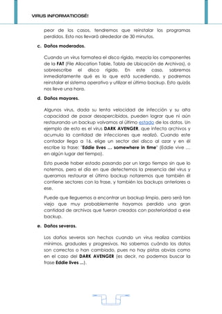VIRUS INFORMATICOS…!


    peor de los casos, tendremos que reinstalar los programas
    perdidos. Esto nos llevará alrededor de 30 minutos.

 c. Daños moderados.

    Cuando un virus formatea el disco rígido, mezcla los componentes
    de la FAT (File Allocation Table, Tabla de Ubicación de Archivos), o
    sobreescribe el disco rígido. En este caso, sabremos
    inmediatamente qué es lo que está sucediendo, y podremos
    reinstalar el sistema operativo y utilizar el último backup. Esto quizás
    nos lleve una hora.

 d. Daños mayores.

    Algunos virus, dada su lenta velocidad de infección y su alta
    capacidad de pasar desapercibidos, pueden lograr que ni aún
    restaurando un backup volvamos al último estado de los datos. Un
    ejemplo de esto es el virus DARK AVENGER, que infecta archivos y
    acumula la cantidad de infecciones que realizó. Cuando este
    contador llega a 16, elige un sector del disco al azar y en él
    escribe la frase: "Eddie lives … somewhere in time" (Eddie vive …
    en algún lugar del tiempo).

    Esto puede haber estado pasando por un largo tiempo sin que lo
    notemos, pero el día en que detectemos la presencia del virus y
    queramos restaurar el último backup notaremos que también él
    contiene sectores con la frase, y también los backups anteriores a
    ese.

    Puede que lleguemos a encontrar un backup limpio, pero será tan
    viejo que muy probablemente hayamos perdido una gran
    cantidad de archivos que fueron creados con posterioridad a ese
    backup.

 e. Daños severos.

    Los daños severos son hechos cuando un virus realiza cambios
    mínimos, graduales y progresivos. No sabemos cuándo los datos
    son correctos o han cambiado, pues no hay pistas obvias como
    en el caso del DARK AVENGER (es decir, no podemos buscar la
    frase Eddie lives ...).




                                    1
 