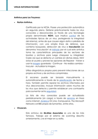 VIRUS INFORMATICOS…!




Antivirus para Los Troyanos:

•   Norton Antivirus.

             Certificado por la NCSA. Posee una protección automática
             en segundo plano. Detiene prácticamente todos los virus
             conocidos y desconocidos (a través de una tecnología
             propia denominada NOVI, que implica control de las
             actividades típicas de un virus, protegiendo la integridad
             del sistema), antes de que causen algún daño o pérdida de
             información, con una amplia línea de defensa, que
             combina búsqueda, detección de virus e inoculación (se
             denomina 'inoculación' al método por el cual este antivirus
             toma las características principales de los sectores de
             booteo y archivos para luego chequear su integridad.
             Cada vez que se detecta un cambio en dichas áreas, NAV
             avisa al usuario y provee las opciones de Reparar - Volver a
             usar la imagen guardada - Continuar - No realiza cambios -
             Inocular - Actualizar la imagen.

             Utiliza diagnósticos propios para prevenir infecciones de sus
             propios archivos y de archivos comprimidos.

             El escaneo puede ser lanzado manualmente o
             automáticamente a través de la planificación de fecha y
             hora. También permite reparar los archivos infectados por
             virus desconocidos. Incluye información sobre muchos de
             los virus que detecta y permite establecer una contraseña
             para aumentar así la seguridad.

             La lista de virus conocidos puede ser actualizada
             periódicamente (sin cargo) a través de servicios en línea
             como Internet, América On Line, Compuserve, The Microsoft
             Network o el BBS propio de Symantec, entre otros.

•   Virusscan.

             Este antivirus de McAfee Associates es uno de los más
             famosos. Trabaja por el sistema de scanning descrito
             anteriormente, y es el mejor en su estilo.




                                    1
 