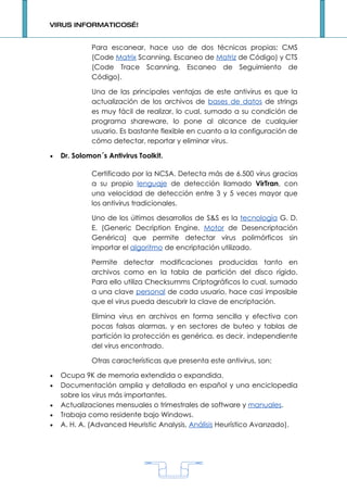 VIRUS INFORMATICOS…!


             Para escanear, hace uso de dos técnicas propias: CMS
             (Code Matrix Scanning, Escaneo de Matriz de Código) y CTS
             (Code Trace Scanning, Escaneo de Seguimiento de
             Código).

             Una de las principales ventajas de este antivirus es que la
             actualización de los archivos de bases de datos de strings
             es muy fácil de realizar, lo cual, sumado a su condición de
             programa shareware, lo pone al alcance de cualquier
             usuario. Es bastante flexible en cuanto a la configuración de
             cómo detectar, reportar y eliminar virus.

•   Dr. Solomon´s Antivirus Toolkit.

             Certificado por la NCSA. Detecta más de 6.500 virus gracias
             a su propio lenguaje de detección llamado VirTran, con
             una velocidad de detección entre 3 y 5 veces mayor que
             los antivirus tradicionales.

             Uno de los últimos desarrollos de S&S es la tecnología G. D.
             E. (Generic Decription Engine, Motor de Desencriptación
             Genérica) que permite detectar virus polimórficos sin
             importar el algoritmo de encriptación utilizado.

             Permite detectar modificaciones producidas tanto en
             archivos como en la tabla de partición del disco rígido.
             Para ello utiliza Checksumms Criptográficos lo cual, sumado
             a una clave personal de cada usuario, hace casi imposible
             que el virus pueda descubrir la clave de encriptación.

             Elimina virus en archivos en forma sencilla y efectiva con
             pocas falsas alarmas, y en sectores de buteo y tablas de
             partición la protección es genérica, es decir, independiente
             del virus encontrado.

             Otras características que presenta este antivirus, son:

•   Ocupa 9K de memoria extendida o expandida.
•   Documentación amplia y detallada en español y una enciclopedia
    sobre los virus más importantes.
•   Actualizaciones mensuales o trimestrales de software y manuales.
•   Trabaja como residente bajo Windows.
•   A. H. A. (Advanced Heuristic Analysis, Análisis Heurístico Avanzado).




                                       1
 