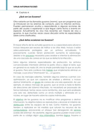 VIRUS INFORMATICOS…!


    Capitulo 4:

      ¿Qué son Los Gusanos?

Otra variante son los llamados gusanos (worms), que son programas que
se introducen en los sistemas de computo, pero no infectan archivos.
Pueden permanecen ocultos y respondiendo a algunas acciones de
parte del usuario o esperando a que llegue cierta fecha o evento en
especial. Actualmente los virus mas recientes son mezcla de virus y
gusanos, lo que muchas veces causa discusión entre los especialestas
sobre como clasificarlos.

      ¿Qué daños ocasionan Los Gusanos?

El mayor efecto de los actuales gusanos es su capacidad para saturar e
incluso bloquear por exceso de tráfico a los sitios Web. Incluso si están
adecuadamente protegidos por un antivirus actualizado. Y
precisamente cuando tienen protección aumenta la sobrecarga,
debido a los procesos necesarios para analizar e intentar la eliminación
de una cascada de correos en los que se detecta la infección .

Salvo algunos sistemas especializados de protección, los antivirus
convencionales intentarán eliminar la parte vírica y dejar el resto; que
en general no es nada útil, sino la simple pantalla bajo la que se oculta
el gusano. Pero esto conlleva más trabajo que simplemente eliminar un
mensaje, cuya única "información" es… un gusano.

En caso de mensajes salientes, también algunos sistemas cuentan con
optimización, ya que son capaces de analizar y eliminar, o incluso
destruir totalmente, un grupo de correos de una sola operación. Así, por
ejemplo, el clásico mensaje de gusano, que se envía a toda la libreta
de direcciones del sistema infectado, no necesitará ser procesado de
forma individual, tantas veces como remitentes, sino que será analizado
una sola vez, detectado como un envío múltiple y eliminado en su
núcleo, en lugar de hacerlo sobre las copias individuales.

El objetivo de los gusanos no es modificar otros programas o destruir
información. Su objetivo básico es reproducirse y alcanzar el máximo de
distribución entre los equipos de la red. Como máximo, los gusanos
tienden a replicarse en tal medida que saturan los recursos de las
computadoras, provocando un ataque "por denegación de servicio
(caída del sistema)". No obstante, algunos gusanos pueden incluir como
parte de su código algún virus informático, bomba lógica, troyano o




                                    1
 