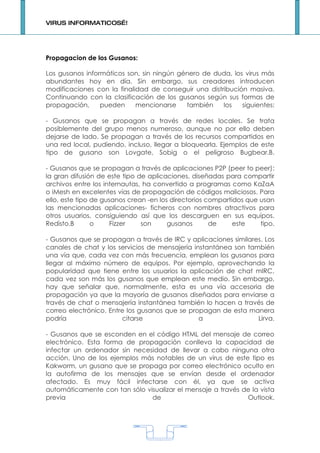 VIRUS INFORMATICOS…!




Propagacion de los Gusanos:

Los gusanos informáticos son, sin ningún género de duda, los virus más
abundantes hoy en día. Sin embargo, sus creadores introducen
modificaciones con la finalidad de conseguir una distribución masiva.
Continuando con la clasificación de los gusanos según sus formas de
propagación,     pueden     mencionarse    también    los   siguientes:

- Gusanos que se propagan a través de redes locales. Se trata
posiblemente del grupo menos numeroso, aunque no por ello deben
dejarse de lado. Se propagan a través de los recursos compartidos en
una red local, pudiendo, incluso, llegar a bloquearla. Ejemplos de este
tipo de gusano son Lovgate, Sobig o el peligroso Bugbear.B.

- Gusanos que se propagan a través de aplicaciones P2P (peer to peer):
la gran difusión de este tipo de aplicaciones, diseñadas para compartir
archivos entre los internautas, ha convertido a programas como KaZaA
o iMesh en excelentes vías de propagación de códigos maliciosos. Para
ello, este tipo de gusanos crean -en los directorios compartidos que usan
las mencionadas aplicaciones- ficheros con nombres atractivos para
otros usuarios, consiguiendo así que los descarguen en sus equipos.
Redisto.B       o     Fizzer   son      gusanos       de     este    tipo.

- Gusanos que se propagan a través de IRC y aplicaciones similares. Los
canales de chat y los servicios de mensajería instantánea son también
una vía que, cada vez con más frecuencia, emplean los gusanos para
llegar al máximo número de equipos. Por ejemplo, aprovechando la
popularidad que tiene entre los usuarios la aplicación de chat mIRC,
cada vez son más los gusanos que emplean este medio. Sin embargo,
hay que señalar que, normalmente, esta es una vía accesoria de
propagación ya que la mayoría de gusanos diseñados para enviarse a
través de chat o mensajería instantánea también lo hacen a través de
correo electrónico. Entre los gusanos que se propagan de esta manera
podría                  citarse                 a                Lirva.

- Gusanos que se esconden en el código HTML del mensaje de correo
electrónico. Esta forma de propagación conlleva la capacidad de
infectar un ordenador sin necesidad de llevar a cabo ninguna otra
acción. Uno de los ejemplos más notables de un virus de este tipo es
Kakworm, un gusano que se propaga por correo electrónico oculto en
la autofirma de los mensajes que se envían desde el ordenador
afectado. Es muy fácil infectarse con él, ya que se activa
automáticamente con tan sólo visualizar el mensaje a través de la vista
previa                         de                            Outlook.




                                    1
 