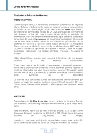 VIRUS INFORMATICOS…!



Principales antivirus de los Gusanos:

NORTONANTIVIRUS.

Certificado por la NCSA. Posee una protección automática en segundo
plano. Detiene prácticamente todos los virus conocidos y desconocidos
(a través de una tecnología propia denominada NOVI, que implica
control de las actividades típicas de un virus, protegiendo la integridad
del sistema), antes de que causen algún daño o pérdida de
información, con una amplia línea de defensa, que combina búsqueda,
detección de virus e inoculación (se denomina 'inoculación' al método
por el cual este antivirus toma las características principales de los
sectores de booteo y archivos para luego chequear su integridad.
Cada vez que se detecta un cambio en dichas áreas, NAV avisa al
usuario y provee las opciones de Reparar - Volver a usar la imagen
guardada - Continuar - No realiza cambios - Inocular - Actualizar la
imagen.

Utiliza diagnósticos propios para prevenir infecciones de sus propios
archivos           y         de        archivos         comprimidos.

El escaneo puede ser lanzado manualmente o automáticamente a
través de la planificación de fecha y hora. También permite reparar los
archivos infectados por virus desconocidos. Incluye información sobre
muchos de los virus que detecta y permite establecer una contraseña
para            aumentar            así         la          seguridad.

La lista de virus conocidos puede ser actualizada periódicamente (sin
cargo) a través de servicios en línea como Internet, América On Line,
Compuserve, The Microsoft Network o el BBS propio de Symantec, entre
otros.



VIRUSSCAN.

Este antivirus de McAfee Associates es uno de los más famosos. Trabaja
por el sistema de scanning descripto anteriormente, y es el mejor en su
estilo.

Para escanear, hace uso de dos técnicas propias: CMS (Code Matrix
Scanning, Escaneo de Matriz de Código) y CTS (Code Trace Scanning,
Escaneo         de          Seguimiento        de         Código).

Una de las principales ventajas de este antivirus es que la actualización
de los archivos de bases de datos de strings es muy fácil de realizar




                                        1
 