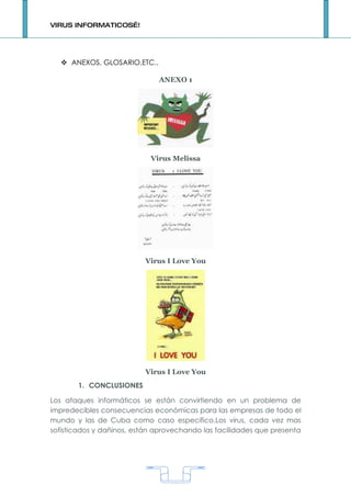 VIRUS INFORMATICOS…!




    ANEXOS, GLOSARIO,ETC..

                              ANEXO 1




                            Virus Melissa




                          Virus I Love You




                          Virus I Love You
       1. CONCLUSIONES

Los ataques informáticos se están convirtiendo en un problema de
impredecibles consecuencias económicas para las empresas de todo el
mundo y las de Cuba como caso especifico.Los virus, cada vez mas
sofisticados y dañinos, están aprovechando las facilidades que presenta




                                   1
 