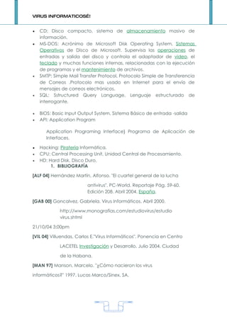 VIRUS INFORMATICOS…!


•   CD: Disco compacto, sistema de almacenamiento masivo de
    información.
•   MS-DOS: Acrónimo de Microsoft Disk Operating System, Sistemas
    Operativos de Disco de Microsoft. Supervisa las operaciones de
    entradas y salida del disco y controla el adaptador de video, el
    teclado y muchas funciones internas, relacionadas con la ejecución
    de programas y el mantenimiento de archivos.
•   SMTP: Simple Mail Transfer Protocol, Protocolo Simple de Transferencia
    de Correos .Protocolo mas usado en Internet para el envío de
    mensajes de correos electrónicos.
•   SQL: Sstructured Query Language, Lenguaje estructurado de
    interrogante.

•   BIOS: Basic Input Output System, Sistema Básico de entrada -salida
•   API: Application Program

      Application Programing Interface} Programa de Aplicación de
      Interfaces.

•   Hacking: Piratería Informática.
•   CPU: Central Processing Unit, Unidad Central de Procesamiento.
•   HD: Hard Disk, Disco Duro.
         1. BIBLIOGRAFÍA

[ALF 04] Hernández Martín, Alfonso. "El cuartel general de la lucha

                         antivirus". PC-World. Reportaje Pág. 59-60.
                         Edición 208. Abril 2004. España.

[GAB 00] Goncalvez, Gabriela. Virus Informáticos. Abril 2000.

             http://www.monografías.com/estudiovirus/estudio
             virus.shtml

21/10/04 3:00pm

[VIL 04] Villuendas, Carlos E."Virus Informáticos". Ponencia en Centro

             LACETEL Investigación y Desarrollo. Julio 2004. Ciudad

             de la Habana.

[MAN 97] Manson, Marcelo. "¿Cómo nacieron los virus

informáticos?" 1997. Lucas Marco/Sinex. SA.




                                     1
 