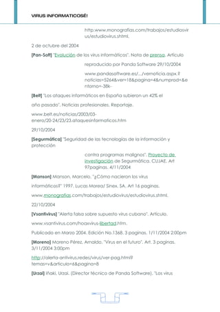 VIRUS INFORMATICOS…!


                          http.www.monografías.com/trabajos/estudiosvir
                          us/estudiovirus.shtml.

2 de octubre del 2004

[Pan-Soft] "Evolución de los virus informáticos". Nota de prensa. Artículo

                          reproducido por Panda Software 29/10/2004

                          www.pandasoftware.es/.../vernoticia.aspx.?
                          noticias=5264&ver=18&pagina=4&numprod=&e
                          ntorno=-38k-

[Belt] "Los ataques informáticos en España subieron un 42% el

año pasado". Noticias profesionales. Reportaje.

www.belt.es/noticias/2003/03-
enero/20-24/23/23.ataquesinformaticos.htm

29/10/2004

[Segurmática] "Seguridad de las tecnologías de la información y
protección

                          contra programas malignos". Proyecto de
                          investigación de Segurmática. CUJAE. Art
                          97paginas. 4/11/2004

[Manson] Manson, Marcelo. "¿Cómo nacieron los virus

informáticos?" 1997. Lucas Morea/ Sinex. SA. Art 16 paginas.

www.monografias.com/trabajos/estudiovirus/estudiovirus.shtml.

22/10/2004

[Vsantivirus] "Alerta falsa sobre supuesto virus cubano". Artículo.

www.vsantivirus.com/hoaxvirus-libertad.htm.

Publicado en Marzo 2004. Edición No.1368. 3 paginas. 1/11/2004 2:00pm

[Moreno] Moreno Pérez, Arnaldo. "Virus en el futuro". Art. 3 paginas.
3/11/2004 3:00pm

http://alerta-antivirus.redes/virus/ver-pag.html?
temas=v&articulo=6&pagina=8

[Urzai] Iñaki, Urzai. (Director técnico de Panda Software). "Los virus




                                      1
 