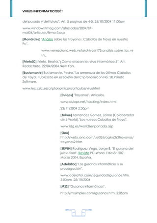 VIRUS INFORMATICOS…!


del pasado y del futuro". Art. 5 paginas de 4-5. 25/10/2004 11:00am

www.windowstimag.com/atrasados/2004/87-
mail04/articulos/firma-3.asp

[Mandrake] "Análisis sobre los Troyanos. Caballos de Troya en nuestra
Pc".

             www.venezolano.web.ve/archivos/175.analisis_sobre_los_vir
             us_

[Prieto03] Prieto, Beatriz."¿Como atacan los virus informáticos?". Art.
Redactado. 22/04/2004.New York.

[Bustamante] Bustamante, Pedro. "La amenaza de los últimos Caballos
de Troya. Publicado en el Boletín del Criptonomicon No. 28.Panda
Software.

www.iec.csic.es/criptonomicon/articulos/virushtml

                          [Duiops] "Troyanos". Artículos.

                          www.duiops.net/hacking/index.html

                          23/11/2004 2:30pm

                          [Jaime] Fernandez Gomez, Jaime (Colaborador
                          de J-World)."Los nuevos Caballos de Troya".

                          www.idg.es/iworld/enportada.asp

                          [Ono]
                          http://webs.ono.com/usr026/agika2/2troyanos/
                          troyanos2.htm

                          [JRV04] Rodríguez Vega, Jorge E. "El gusano del
                          juicio final". Revista PC-World. Edición 207.
                          Marzo 2004. España.

                          [Adelaflor] "Los gusanos informáticos y su
                          propagación".

                          www.adelaflor.com/seguridad/gusanos.htm.
                          3:00pm .25/10/2004

                          [MSS] "Gusanos informáticos" .

                          http://mssimplex.com/gusanos.htm. 2:05pm




                                      1
 