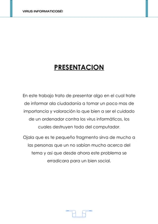 VIRUS INFORMATICOS…!




               PRESENTACION


En este trabajo trato de presentar algo en el cual trate
de informar ala ciudadanía a tomar un poco mas de
importancia y valoración lo que bien a ser el cuidado
   de un ordenador contra los virus informáticos, los
       cuales destruyen todo del computador.

Ojala que es te pequeño fragmento sirva de mucho a
  las personas que un no sabían mucho acerca del
    tema y asi que desde ahora este problema se
            erradicara para un bien social.




                           1
 