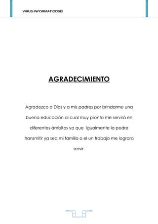 VIRUS INFORMATICOS…!




            AGRADECIMIENTO


 Agradezco a Dios y a mis padres por brindarme una

 buena educación al cual muy pronto me servirá en

   diferentes ámbitos ya que igualmente la podre

transmitir ya sea mi familia o el un trabajo me lograra

                        servir.




                           1
 