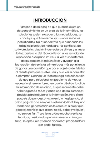 VIRUS INFORMATICOS…!




              INTRODUCCION
      Partiendo de la base de que cuando existe un
   desconocimiento en un área de la informática, las
     soluciones suelen exceder a las necesidades, se
       concluye que finalmente los usuarios serán los
    perjudicados. No es un secreto que a menudo las
      fallas incipientes de hardware, los conflictos de
software, la instalación incorrecta de drivers y a veces
  la inexperiencia del técnico llevan a los servicios de
  reparación a culpar a los virus, a veces inexistentes,
        de los problemas más insólitos y ayudan a la
facturación de servicios alimentados más por el ansia
de ganar una comisión que por el objetivo de fidelizar
 al cliente para que vuelva una y otra vez a consultar
 o comprar. Cuando un técnico llega a la conclusión
     de que para solucionar un problema de virus es
necesario el temido formateo con la pérdida total de
  la información de un disco, es que realmente debe
   haber agotado todas y cada una de las instancias
    posibles para recuperar la información. Pero si ese
   paso se da por desconocimiento o negligencia, el
único perjudicado siempre es el usuario final. Hay una
   tendencia generalizada en los clientes a creer que
 aquellos técnicos que dicen "no sé, debo averiguar",
    no son de fiar. Y eso lleva a que muchos servicios
    técnicos, presionados por mantener una imagen
 falsa, se apresuren y tomen decisiones precipitadas y
                      por ende, fatales.



                           1
 