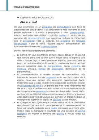VIRUS INFORMATICOS…!




     Capitulo 1: VIRUS INFORMATICOS :

       ¿Qué es un virus?

Un virus informático es un programa de computadora que tiene la
capacidad de causar daño y su característica más relevante es que
puede replicarse a sí mismo y propagarse a otras computadoras.
Infecta "entidades ejecutables": cualquier archivo o sector de las
unidades de almacenamiento que contenga códigos de instrucción
que el procesador valla a ejecutar. Se programa en lenguaje
ensamblador y por lo tanto, requiere algunos conocimientos del
funcionamiento interno de la computadora.

Un virus tiene tres características primarias:

•   Es dañino. Un virus informático siempre causa daños en el sistema
    que infecta, pero vale aclarar que el hacer daño no significa que
    valla a romper algo. El daño puede ser implícito cuando lo que se
    busca es destruir o alterar información o pueden ser situaciones con
    efectos negativos para la computadora, como consumo de
    memoria principal, tiempo de procesador, disminución de la
    performance.
•   Es autorreproductor. A nuestro parecer la característica más
    importante de este tipo de programas es la de crear copias de sí
    mismo, cosa que ningún otro programa convencional hace.
    Imagínense que si todos tuvieran esta capacidad podríamos instalar
    un procesador de textos y un par de días más tarde tendríamos tres
    de ellos o más. Consideramos ésta como una característica propia
    de virus porque los programas convencionales pueden causar daño,
    aunque sea accidental, sobrescribiendo algunas librerías y pueden
    estar ocultos a la vista del usuario, por ejemplo: un programita que se
    encargue de legitimar las copias de software que se instalan.
•   Es subrepticio. Esto significa que utilizará varias técnicas para evitar
    que el usuario se de cuenta de su presencia. La primera medida es
    tener un tamaño reducido para poder disimularse a primera vista.
    Puede llegar a manipular el resultado de una petición al sistema
    operativo de mostrar el tamaño del archivo e incluso todos sus
    atributos.




                                       1
 