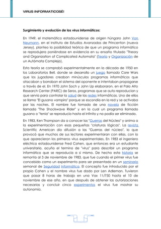 VIRUS INFORMATICOS…!




Surgimiento y evolución de los virus informáticos:

En 1949, el matemático estadounidense de origen húngaro John Von
Neumann, en el Instituto de Estudios Avanzados de Princenton (nueva
Jersey), planteo la posibilidad teórica de que un programa informático
se reprodujera poniéndose en evidencia en su ensaño titulado "Theory
and Organization of Complicated Automata" (Teoría y Organización de
un Autómata Complejo).

Esta teoría se comprobó experimentalmente en la década de 1950 en
los Laboratorios Bell, donde se desarrollo un juego llamado Core Wars
que los jugadores creaban minúsculos programas informáticos que
atacaban y borraban el sistema del oponente e intentaban propagarse
a través de el. En 1970 John Soch y John Up elaboraron, en el Palo Alto
Research Center (PARC) de Seros, programas que se auto reproducían y
que servia para controlar la salud de las redes informáticas. Uno de ellos
se llamo "El gusano vampiro" porque se escondía en la red y se activaba
por las noches. El nombre fue tomado de una novela de ficción
llamada "The Shockwave Rider" y en la cual un programa llamado
gusano o "tenia" se reproducía hasta el infinito y no podía ser eliminado.

En 1983, Ken Thompson da a conocer las "Guerras del Núcleo" y anima a
la experimentación con esas pequeñas "criaturas lógicas". La revista
Scientific American dio difusión a las "Guerras del núcleo", lo que
provocó que muchos de sus lectores experimentaran con ellas, con lo
que aparecieron los primeros virus experimentales. En 1983 el ingeniero
eléctrico estadounidense Fred Cohen, que entonces era un estudiante
universitario, acuño el termino de "virus" para describir un programa
informático que se reproducía a si mismo. De hecho esta historia se
remonta al 3 de noviembre de 1983, que fue cuando el primer virus fue
concebido como un experimento para ser presentado en un seminario
semanal de Seguridad Informática. El concepto fue introducido por el
propio Cohen y el nombre virus fue dado por Len Adleman. Tuvieron
que pasar 8 horas de trabajo en una Vax 11/750 hasta el 10 de
noviembre de ese año, en que después de obtener las autorizaciones
necesarias y concluir cinco experimentos el virus fue mostrar su
autonomía.




                                    1
 