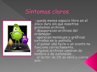 ¿Cómo podemos saber que tenemos un virus en nuestro ordenador?La forma más evidente y penosa de enterarnos es como consecuencia de los daños producidos por el virus, y que acabamos de ver en el punto anterior.Sin embargo hay algunos síntomas que nos pueden alertar de la presencia de un virus. Hay síntomas dudosos que pueden ser por un virus o por otras causas y que deben dar lugar a una investigación más profunda. Hay otros síntomas claros de que estamos infectados y que obligan a una actuación urgente.  