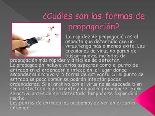¿Cuáles son las formas de propagación?                                      La rapidez de propagación es el                               	                           aspecto que determina que un 	                           virus tenga más o menos éxito. Los    	                           creadores de virus no paran de   	                           buscar nuevos métodos de propagación más rápidos y difíciles de detectar.La propagación incluye varios aspectos como el punto de entrada en el ordenador o infección, el lugar donde esconder el archivo y la forma de activarse. Si el punto de entrada es poco común se podrán infectar pocos ordenadores. Si el archivo con el virus no se esconde bien será detectado rápidamente y no podrá propagarse. Si no se activa antes de ser detectado tampoco se expandirá mucho.Los puntos de entrada los acabamos de ver en el punto anterior.