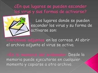 ¿En que lugares se pueden esconder los virus y sus formas de activarse?                        Los lugares donde se pueden    esconder los virus y su forma de    activarse son:Archivos adjuntos en los correos. Al abrir el archivo adjunto el virus se activa.