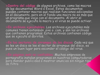 En la memoria del ordenador. Desde la memoria puede ejecutarse en cualquier momento y copiarse a otro archivo.Dentro del códigode algunos archivos, como las macros de los documentos Word o Excel. Estos documentos pueden contener macros que realizan funciones adicionales en el documento, pero en el fondo una macro no es más que un programa que viaja con el documento. Al abrir el documento se ejecuta la macro y el virus se puede activar.