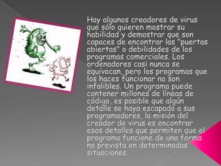 En páginas web no confiables. Muchas empresas de pornografía instalan programas en nuestras computadoras para mandar publicidad o mostrar anuncios sin ningún tipo de filtro¿Cuales son los daños y efectos causados?El primer fin de unvirus es propagarse y el segundo fin exhibirse, mostrar que existe. Si un virus no se exhibe será más difícil de detectar.La exhibición puede ser destructiva o festiva.La destructiva puede tener varios grados, desde inutilizar algún programa o borrar un fichero concreto hasta borrar el disco duro o bloquear el sistema operativo.