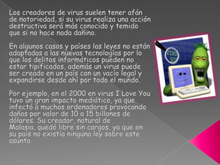 La exhibición festiva puede consistir en mostrar algún mensaje en la pantalla o hacer que un dibujo aparezca moviéndose por la pantalla o emitir algún sonido, etc.En los últimos años han aparecido numerosos virus con fines lucrativos. Sobre todo los que se encargan en convertir a los equipos infectados en parte de redes botnet o redes zombies, cuyo fin suele ser el envío masivo de Spam.  