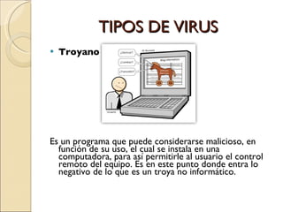 TIPOS DE VIRUS  Troyano. Es un programa que puede considerarse malicioso, en función de su uso, el cual se instala en una computadora, para así permitirle al usuario el control remoto del equipo. Es en este punto donde entra lo negativo de lo que es un troya no informático. 