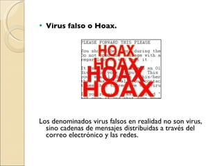 Virus falso o Hoax. Los denominados virus falsos en realidad no son virus, sino cadenas de mensajes distribuidas a través del correo electrónico y las redes. 