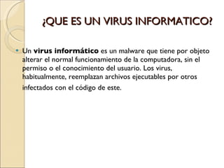 ¿QUE ES UN VIRUS INFORMATICO? Un  virus informático  es un malware que tiene por objeto alterar el normal funcionamiento de la computadora, sin el permiso o el conocimiento del usuario. Los virus, habitualmente, reemplazan archivos ejecutables por otros infectados con el código de este.   