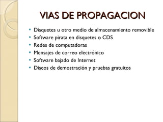 VIAS DE PROPAGACION Disquetes u otro medio de almacenamiento removible Software pirata en disquetes o CDS Redes de computadoras  Mensajes de correo electrónico Software bajado de Internet Discos de demostración y pruebas gratuitos 