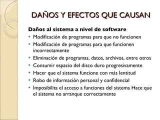 DAÑOS Y EFECTOS QUE CAUSAN Daños al sistema a nivel de software Modificación de programas para que no funcionen Modificación de programas para que funcionen incorrectamente Eliminación de programas, datos, archivos, entre otros Consumir espacio del disco duro progresivamente Hacer que el sistema funcione con más lentitud Robo de información personal y confidencial Imposibilita el acceso a funciones del sistema Hace que el sistema no arranque correctamente 