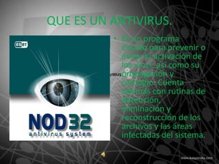 QUE ES UN ANTIVIRUS.
          • Es un programa
            creado para prevenir o
            evitar la activación de
            los virus, así como su
            propagación y
            contagio. Cuenta
            además con rutinas de
            detención,
            eliminación y
            reconstrucción de los
            archivos y las áreas
            infectadas del sistema.
 