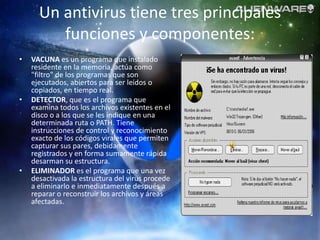 Un antivirus tiene tres principales
         funciones y componentes:
•   VACUNA es un programa que instalado
    residente en la memoria, actúa como
    "filtro" de los programas que son
    ejecutados, abiertos para ser leídos o
    copiados, en tiempo real.
•   DETECTOR, que es el programa que
    examina todos los archivos existentes en el
    disco o a los que se les indique en una
    determinada ruta o PATH. Tiene
    instrucciones de control y reconocimiento
    exacto de los códigos virales que permiten
    capturar sus pares, debidamente
    registrados y en forma sumamente rápida
    desarman su estructura.
•   ELIMINADOR es el programa que una vez
    desactivada la estructura del virus procede
    a eliminarlo e inmediatamente después a
    reparar o reconstruir los archivos y áreas
    afectadas.
 