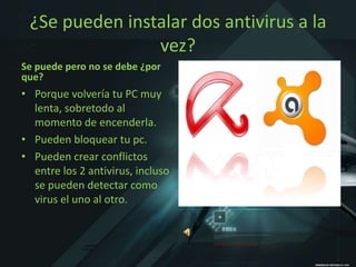¿Se pueden instalar dos antivirus a la
                vez?
Se puede pero no se debe ¿por
que?
• Porque volvería tu PC muy
  lenta, sobretodo al
  momento de encenderla.
• Pueden bloquear tu pc.
• Pueden crear conflictos
  entre los 2 antivirus, incluso
  se pueden detectar como
  virus el uno al otro.
 