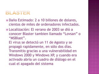 BlasterDaño Estimado: 2 a 10 billones de dolares, cientos de miles de ordenadores infectados.Localización: El verano de 2003 se dió a conocer Blastertambien llamado “Lovsan” o “MSBlast”.El virus se detectó un 11 de Agosto y se propagó rapidamente, en sólo dos días. Transmitio gracias a una vulnerabilidad en Windows 2000 y Windows XP, y cuando era activado abría un cuadro de diálogo en el cual el apagado del sistema era inminente.