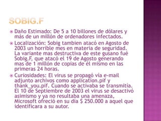 Sobig.FDaño Estimado: De 5 a 10 billones de dólares y más de un millón de ordenadores infectados.Localización: Sobigtambien atacó en Agosto de 2003 un horrible mes en materia de seguridad. La variante mas destructiva de este gusano fuéSobig.F, que atacó el 19 de Agosto generando mas de 1 millón de copias de él mismo en las primeras 24 horas.Curiosidades: El virus se propagó vía e-mail adjunto archivos como application.pif y thank_you.pif. Cuando se activaba se transmitía. El 10 de Septiembre de 2003 el virus se desactivó asimismo y ya no resultaba una amenaza, Microsoft ofreció en su día $ 250.000 a aquel que identificara a su autor.