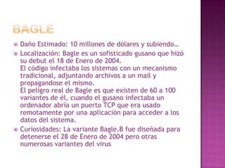 BagleDaño Estimado: 10 millones de dólares y subiendo…Localización: Bagle es un sofisticado gusano que hizó su debut el 18 de Enero de 2004.El código infectaba los sistemas con un mecanismo tradicional, adjuntando archivos a un mail y propagandose el mismo.El peligro real de Bagle es que existen de 60 a 100 variantes de él, cuando el gusano infectaba un ordenador abría un puerto TCP que era usado remotamente por una aplicación para acceder a los datos del sistema.Curiosidades: La variante Bagle.B fue diseñada para detenerse el 28 de Enero de 2004 pero otras numerosas variantes del virus siguen funcionando.