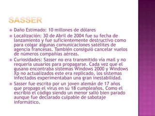 SasserDaño Estimado: 10 millones de dólaresLocalización: 30 de Abril de 2004 fue su fecha de lanzamiento y fue suficientemente destructivo como para colgar algunas comunicaciones satélites de agencia francesas. También consiguió cancelar vuelos de números compañías aéreas.Curiosidades: Sasser no era transmitido vía mail y no requería usuarios para propagarse. Cada vez que el gusano encontraba sistemas Windows 2000 y Windows Xp no actualizados este era replicado, los sistemas infectados experimentaban una gran inestabilidad.Sasser fue escrito por un joven alemán de 17 años que propago el virus en su 18 cumpleaños. Como el escribió el código siendo un menor salió bien parado aunque fue declarado culpable de sabotaje informático. 