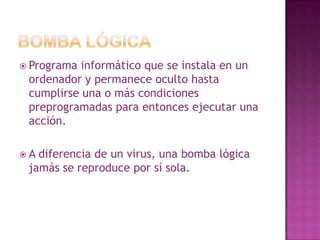 Bomba LógicaPrograma informático que se instala en un ordenador y permanece oculto hasta cumplirse una o más condiciones preprogramadas para entonces ejecutar una acción.A diferencia de un virus, una bomba lógica jamás se reproduce por sí sola.