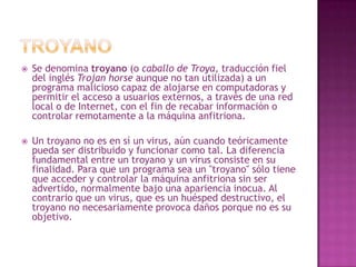 TroyanoSe denomina troyano (o caballo de Troya, traducción fiel del inglés Trojanhorse aunque no tan utilizada) a un programa malicioso capaz de alojarse en computadoras y permitir el acceso a usuarios externos, a través de una red local o de Internet, con el fin de recabar información o controlar remotamente a la máquina anfitriona.Un troyano no es en sí un virus, aún cuando teóricamente pueda ser distribuido y funcionar como tal. La diferencia fundamental entre un troyano y un virus consiste en su finalidad. Para que un programa sea un "troyano" sólo tiene que acceder y controlar la máquina anfitriona sin ser advertido, normalmente bajo una apariencia inocua. Al contrario que un virus, que es un huésped destructivo, el troyano no necesariamente provoca daños porque no es su objetivo.