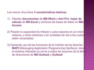 Los macro virus tiene 3 características básicas:Infectan documentos de MS-Word o Ami Pro, hojas de cálculo de MS-Excel y archivos de bases de datos en MS-Access.2) Poseen la capacidad de infectar y auto-copiarse en un mismo sistema, a otros sistemas o en unidades de red a las cuales estén conectadas.3) Haciendo uso de las funciones de la interfaz de las librerías MAPI (MessagingApplicationProgramming Interface), desde el sistema infectado se envía a todos los buzones de la libreta de direcciones de MS Outlook y Outlook Express.