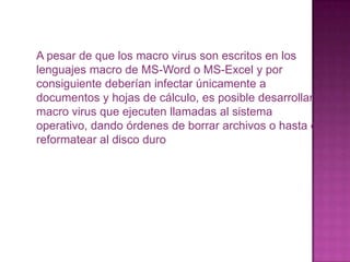 A pesar de que los macro virus son escritos en los lenguajes macro de MS-Word o MS-Excel y por consiguiente deberían infectar únicamente a documentos y hojas de cálculo, es posible desarrollar macro virus que ejecuten llamadas al sistema operativo, dando órdenes de borrar archivos o hasta de reformatear al disco duro