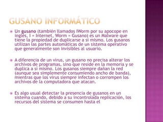 Gusano InformáticoUn gusano (también llamados IWorm por su apocope en inglés, I = Internet, Worm = Gusano) es un Malware que tiene la propiedad de duplicarse a sí mismo. Los gusanos utilizan las partes automáticas de un sistema operativo que generalmente son invisibles al usuario.A diferencia de un virus, un gusano no precisa alterar los archivos de programas, sino que reside en la memoria y se duplica a sí mismo. Los gusanos siempre dañan la red (aunque sea simplemente consumiendo ancho de banda), mientras que los virus siempre infectan o corrompen los archivos de la computadora que atacan.Es algo usual detectar la presencia de gusanos en un sistema cuando, debido a su incontrolada replicación, los recursos del sistema se consumen hasta el punto de que las tareas ordinarias del mismo son excesivamente lentas o simplemente no pueden ejecutarse.