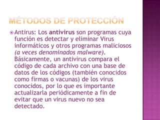 Métodos de ProtecciónAntirus: Los antivirus son programas cuya función es detectar y eliminar Virus informáticos y otros programas maliciosos (a veces denominados malware). Básicamente, un antivirus compara el código de cada archivo con una base de datos de los códigos (también conocidos como firmas o vacunas) de los virus conocidos, por lo que es importante actualizarla periódicamente a fin de evitar que un virus nuevo no sea detectado.