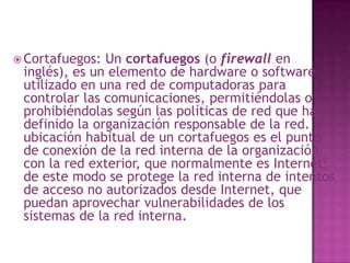 Cortafuegos: Un cortafuegos (o firewall en inglés), es un elemento de hardware o software utilizado en una red de computadoras para controlar las comunicaciones, permitiéndolas o prohibiéndolas según las políticas de red que haya definido la organización responsable de la red. La ubicación habitual de un cortafuegos es el punto de conexión de la red interna de la organización con la red exterior, que normalmente es Internet; de este modo se protege la red interna de intentos de acceso no autorizados desde Internet, que puedan aprovechar vulnerabilidades de los sistemas de la red interna. 
