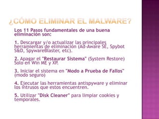 ¿Cómo Eliminar el Malware?Los 11 Pasos fundamentales de una buena eliminación son: 1. Descargar y/o actualizar las principales herramientas de eliminación (Ad-Aware SE, Spybot S&D, SpywareBlaster, etc).2. Apagar el "Restaurar Sistema" (SystemRestore) Solo en Win ME y XP.3. Iniciar el sistema en "Modo a Prueba de Fallos" (modo seguro)4. Ejecutar las herramientas antispyware y eliminar los intrusos que estos encuentren. 5. Utilizar "Disk Cleaner" para limpiar cookies y temporales.