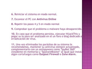 	6. Reiniciar el sistema en modo normal.7. Escanear el PC con Antivirus Online8. Repetir los pasos 4 y 5 en modo normal9. Comprobar que el problema o malware haya desaparecido.10. En caso que el problema persista, ejecutar HijackThis y pegar su lo para ser analizado en el un foro o blog dedicado a la erradicación de virus.11. Una vez eliminados los parásitos de su sistema le recomendamos, mantener su antivirus siempre actualizado, complementarlo con un antispyware como "SpyBot S&D" (residente en memoria) y "SpywareBlaster" al igual que instalar algún cortafuegos como Outpost Firewall o ZoneAlarm.